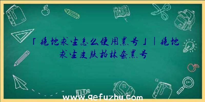 「绝地求生怎么使用黑号」|绝地求生皮肤柏林套黑号